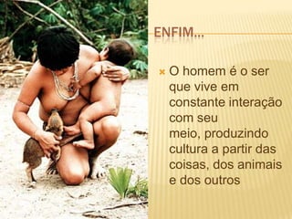 ENFIM...
 O homem é o ser
que vive em
constante interação
com seu
meio, produzindo
cultura a partir das
coisas, dos animais
e dos outros
 
