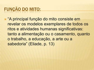 FUNÇÃO DO MITO:
 “A principal função do mito consiste em
revelar os modelos exemplares de todos os
ritos e atividades humanas significativas:
tanto a alimentação ou o casamento, quanto
o trabalho, a educação, a arte ou a
sabedoria” (Eliade, p. 13)
 