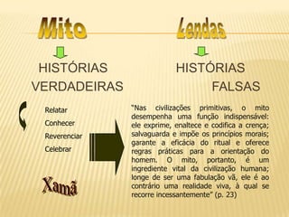 HISTÓRIAS HISTÓRIAS
VERDADEIRAS FALSAS
Relatar
Conhecer
Reverenciar
Celebrar
“Nas civilizações primitivas, o mito
desempenha uma função indispensável:
ele exprime, enaltece e codifica a crença;
salvaguarda e impõe os princípios morais;
garante a eficácia do ritual e oferece
regras práticas para a orientação do
homem. O mito, portanto, é um
ingrediente vital da civilização humana;
longe de ser uma fabulação vã, ele é ao
contrário uma realidade viva, à qual se
recorre incessantemente” (p. 23)
 