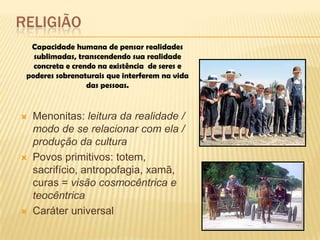RELIGIÃO
 Menonitas: leitura da realidade /
modo de se relacionar com ela /
produção da cultura
 Povos primitivos: totem,
sacrifício, antropofagia, xamã,
curas = visão cosmocêntrica e
teocêntrica
 Caráter universal
Capacidade humana de pensar realidades
sublimadas, transcendendo sua realidade
concreta e crendo na existência de seres e
poderes sobrenaturais que interferem na vida
das pessoas.
 
