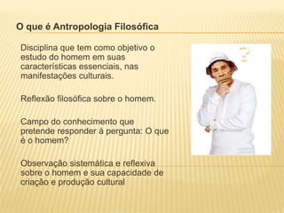 O que é Antropologia Filosófica
Disciplina que tem como objetivo o
estudo do homem em suas
características essenciais, nas
manifestações culturais.
Reflexão filosófica sobre o homem.
Campo do conhecimento que
pretende responder à pergunta: O que
é o homem?
Observação sistemática e reflexiva
sobre o homem e sua capacidade de
criação e produção cultural
 