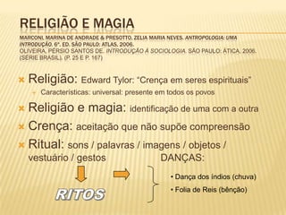 RELIGIÃO E MAGIA
MARCONI, MARINA DE ANDRADE & PRESOTTO, ZELIA MARIA NEVES. ANTROPOLOGIA: UMA
INTRODUÇÃO. 6ª. ED. SÃO PAULO: ATLAS, 2006.
OLIVEIRA, PÉRSIO SANTOS DE. INTRODUÇÃO À SOCIOLOGIA. SÃO PAULO: ÁTICA, 2006.
(SÉRIE BRASIL). (P. 25 E P. 167)
 Religião: Edward Tylor: “Crença em seres espirituais”
 Características: universal: presente em todos os povos
 Religião e magia: identificação de uma com a outra
 Crença: aceitação que não supõe compreensão
 Ritual: sons / palavras / imagens / objetos /
vestuário / gestos DANÇAS: 1
• Dança dos índios (chuva)
• Folia de Reis (bênção)
 