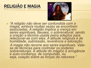 RELIGIÃO E MAGIA
 “A religião não deve ser confundida com a
magia, embora muitas vezes se encontrem
associadas. A religião implica a crença em
seres espirituais, deuses, o sobrenatural, sendo
a oração a técnica usada pelos adeptos para
relacionar-se com eles. A atitude religiosa é de
humildade, submissão, reverência e adoração.
A magia não recorre aos seres espirituais. Vale-
se de técnicas para controlar os poderes
sobrenaturais. A atitude do mágico é arrogância
e auto-confiança, de compulsão, ou
seja, coação sobre as forças da natureza.”
 