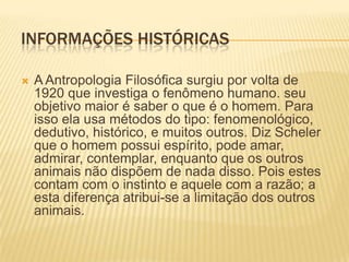 INFORMAÇÕES HISTÓRICAS
 A Antropologia Filosófica surgiu por volta de
1920 que investiga o fenômeno humano. seu
objetivo maior é saber o que é o homem. Para
isso ela usa métodos do tipo: fenomenológico,
dedutivo, histórico, e muitos outros. Diz Scheler
que o homem possui espírito, pode amar,
admirar, contemplar, enquanto que os outros
animais não dispõem de nada disso. Pois estes
contam com o instinto e aquele com a razão; a
esta diferença atribui-se a limitação dos outros
animais.
 