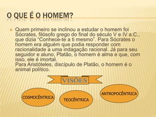O QUE É O HOMEM?
 Quem primeiro se inclinou a estudar o homem foi
Sócrates, filósofo grego do final do século V e IV a.C.,
que dizia “Conhece-te a ti mesmo”. Para Sócrates o
homem era alguém que podia responder com
racionalidade a uma indagação racional. Já para seu
seguidor e aluno, Platão, o homem é alma e que, com
isso, ele é imortal.
Para Aristóteles, discípulo de Platão, o homem é o
animal político.
ANTROPOCÊNTRICA
TEOCÊNTRICA
COSMOCÊNTRICA
 