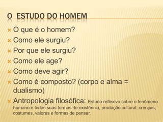 O ESTUDO DO HOMEM
 O que é o homem?
 Como ele surgiu?
 Por que ele surgiu?
 Como ele age?
 Como deve agir?
 Como é composto? (corpo e alma =
dualismo)
 Antropologia filosófica: Estudo reflexivo sobre o fenômeno
humano e todas suas formas de existência, produção cultural, crenças,
costumes, valores e formas de pensar.
 