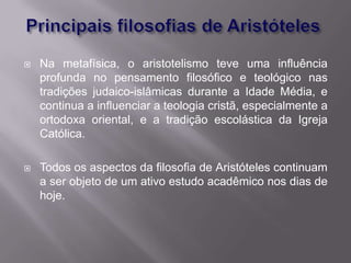    Na metafísica, o aristotelismo teve uma influência
    profunda no pensamento filosófico e teológico nas
    tradições judaico-islâmicas durante a Idade Média, e
    continua a influenciar a teologia cristã, especialmente a
    ortodoxa oriental, e a tradição escolástica da Igreja
    Católica.

   Todos os aspectos da filosofia de Aristóteles continuam
    a ser objeto de um ativo estudo acadêmico nos dias de
    hoje.
 