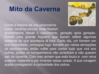 Mito da Caverna

Conta a história de uns prisioneiros
numa caverna escura, onde ficaram
acorrentados desde o nascimento, geração após geração.
Existia uma grande fogueira que faziam refletir algumas
sombras do que acontecia lá fora. Certo dia, um homem em
sua curiosidade, consegue fugir, tomado por várias sensações
de descobertas, então voltar para contar tudo que virá aos
outros, porém os companheiros não acreditam e não querem
sair da caverna. Com isso acham que esta louco e com raiva
acabam matando-o por inventar essas coisas. A sua coragem
acaba contagiando a curiosidade dos outros.
 