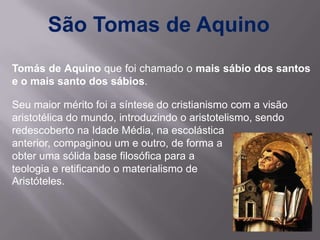 São Tomas de Aquino
Tomás de Aquino que foi chamado o mais sábio dos santos
e o mais santo dos sábios.

Seu maior mérito foi a síntese do cristianismo com a visão
aristotélica do mundo, introduzindo o aristotelismo, sendo
redescoberto na Idade Média, na escolástica
anterior, compaginou um e outro, de forma a
obter uma sólida base filosófica para a
teologia e retificando o materialismo de
Aristóteles.
 