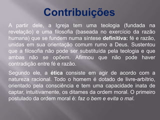 Contribuições
A partir dele, a Igreja tem uma teologia (fundada na
revelação) e uma filosofia (baseada no exercício da razão
humana) que se fundem numa síntese definitiva: fé e razão,
unidas em sua orientação comum rumo a Deus. Sustentou
que a filosofia não pode ser substituída pela teologia e que
ambas não se opõem. Afirmou que não pode haver
contradição entre fé e razão.
Segundo ele, a ética consiste em agir de acordo com a
natureza racional. Todo o homem é dotado de livre-arbítrio,
orientado pela consciência e tem uma capacidade inata de
captar, intuitivamente, os ditames da ordem moral. O primeiro
postulado da ordem moral é: faz o bem e evita o mal.
 
