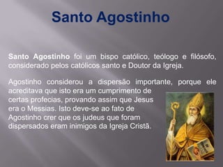 Santo Agostinho

Santo Agostinho foi um bispo católico, teólogo e filósofo,
considerado pelos católicos santo e Doutor da Igreja.

Agostinho considerou a dispersão importante, porque ele
acreditava que isto era um cumprimento de
certas profecias, provando assim que Jesus
era o Messias. Isto deve-se ao fato de
Agostinho crer que os judeus que foram
dispersados eram inimigos da Igreja Cristã.
 