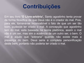 Contribuições
Em seu livro 'O Livre-arbítrio', Santo agostinho tenta provar
de forma filosófica de que Deus não é o criador do mal. Pois,
para ele, tornava-se inconcebível o fato de que um ser tão
bom, pudesse ter criado o mal. A concepção que agostinho
tem do mal, esta baseada na teoria platônica, assim o mal
não é um ser, mas sim a ausência de um outro ser, o bem. O
mal é aquilo que “sobraria” quando não existe mais a
presença do bem. Deus seria a completa personificação
deste bem, portanto não poderia ter criado o mal.
 