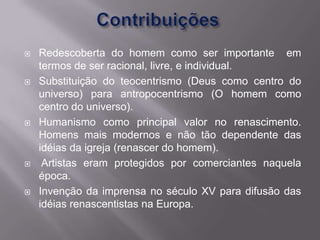    Redescoberta do homem como ser importante em
    termos de ser racional, livre, e individual.
   Substituição do teocentrismo (Deus como centro do
    universo) para antropocentrismo (O homem como
    centro do universo).
   Humanismo como principal valor no renascimento.
    Homens mais modernos e não tão dependente das
    idéias da igreja (renascer do homem).
    Artistas eram protegidos por comerciantes naquela
    época.
   Invenção da imprensa no século XV para difusão das
    idéias renascentistas na Europa.
 