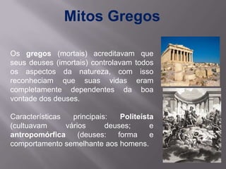 Mitos Gregos

Os gregos (mortais) acreditavam que
seus deuses (imortais) controlavam todos
os aspectos da natureza, com isso
reconheciam que suas vidas eram
completamente dependentes da boa
vontade dos deuses.

Características   principais:   Politeísta
(cultuavam      vários      deuses;      e
antropomórfica      (deuses:   forma     e
comportamento semelhante aos homens.
 