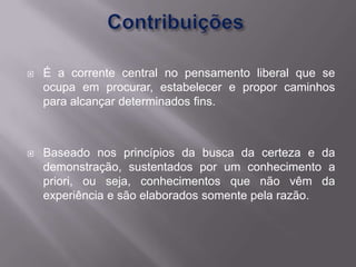    É a corrente central no pensamento liberal que se
    ocupa em procurar, estabelecer e propor caminhos
    para alcançar determinados fins.



   Baseado nos princípios da busca da certeza e da
    demonstração, sustentados por um conhecimento a
    priori, ou seja, conhecimentos que não vêm da
    experiência e são elaborados somente pela razão.
 