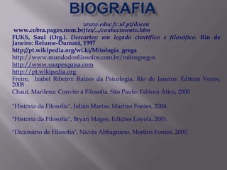 www.educ.fc.ul.pt/docen
 www.cobra.pages.nom.br)tes/.../conhecimento.htm
FUKS, Saul (Org.). Descartes: um legado científico e filosófico. Rio de
Janeiro: Relume-Dumará, 1997
http://pt.wikipedia.org/wi.ki/Mitologia_grega
http://www.mundodosfilosofos.com.br/mitosgregos
http://www.suapesquisa.com
http://pt.wikipedia.org
Freire, Izabel Ribeiro: Raízes da Psicologia. Rio de Janeiro: Editora Vozes,
2008
Chaui, Marilena: Convite à Filosofia. São Paulo: Editora Ática, 2000

"História da Filosofia", Julián Marías, Martins Fontes, 2004.

"História da Filosofia", Bryan Magee, Edições Loyola, 2001.

"Dicionário de Filosofia", Nicola Abbagnano, Martins Fontes, 2000.
 