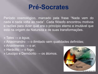 Pré-Socrates
Período cosmológico, marcado pela frase “Nada vem do
nada e nada volta ao nada”. Cada filósofo encontrou motivos
e razões para dizer qual era o princípio eterno e imutável que
está na origem da Natureza e de suas transformações.

» Tales → a água;
» Anaximandro → o ilimitado sem qualidades definidas;
» Anaxímenes → o ar;
» Heráclito → o fogo;
» Leucipo e Demócrito → os átomos.
 