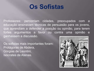 Os Sofistas

Professores: percorriam cidades, preocupados com a
educação ensinavam técnicas de persuasão para os jovens,
que aprendiam a defender a posição ou opinião, para terem
fortes argumentos a favor ou contra uma opinião e
ganhassem a discussão.

Os sofistas mais importantes foram:
Protágoras de Abdera,
Górgias de Leontini,
Isócrates de Atenas.
 