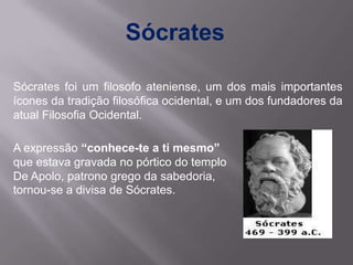 Sócrates

Sócrates foi um filosofo ateniense, um dos mais importantes
ícones da tradição filosófica ocidental, e um dos fundadores da
atual Filosofia Ocidental.

A expressão “conhece-te a ti mesmo”
que estava gravada no pórtico do templo
De Apolo, patrono grego da sabedoria,
tornou-se a divisa de Sócrates.
 