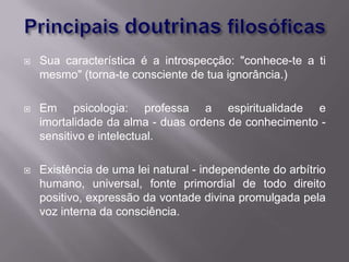    Sua característica é a introspecção: "conhece-te a ti
    mesmo" (torna-te consciente de tua ignorância.)

   Em psicologia: professa a espiritualidade e
    imortalidade da alma - duas ordens de conhecimento -
    sensitivo e intelectual.

   Existência de uma lei natural - independente do arbítrio
    humano, universal, fonte primordial de todo direito
    positivo, expressão da vontade divina promulgada pela
    voz interna da consciência.
 