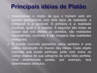    Desenvolveu a noção de que o homem está em
    contato permanente com dois tipos de realidade: a
    inteligível e a sensível. A primeira é a realidade
    imutável, igual a si mesma. A segunda são todas as
    coisas que nos afetam os sentidos, são realidades
    dependentes, mutáveis e são imagens das realidades
    inteligíveis.
   O mundo concreto percebido pelos sentidos é uma
    pálida reprodução do mundo das Idéias. Cada objeto
    concreto que existe participa, junto com todos os
    outros objetos de sua categoria de uma Idéia perfeita.
    Uma determinada caneta, por exemplo, terá
    determinados atributos.
 