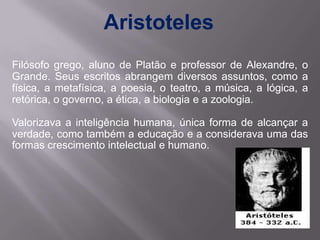 Aristoteles
Filósofo grego, aluno de Platão e professor de Alexandre, o
Grande. Seus escritos abrangem diversos assuntos, como a
física, a metafísica, a poesia, o teatro, a música, a lógica, a
retórica, o governo, a ética, a biologia e a zoologia.

Valorizava a inteligência humana, única forma de alcançar a
verdade, como também a educação e a considerava uma das
formas crescimento intelectual e humano.
 