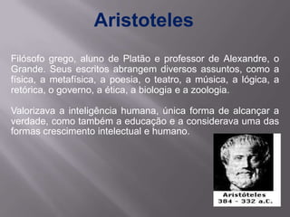 Aristoteles
Filósofo grego, aluno de Platão e professor de Alexandre, o
Grande. Seus escritos abrangem diversos assuntos, ...