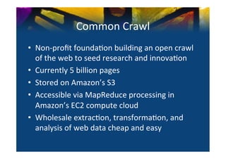 Common	
  Crawl	
  
•  Non-­‐proﬁt	
  founda0on	
  building	
  an	
  open	
  crawl	
  
   of	
  the	
  web	
  to	
  seed	
  research	
  and	
  innova0on	
  
•  Currently	
  5	
  billion	
  pages	
  
•  Stored	
  on	
  Amazon’s	
  S3	
  	
  
•  Accessible	
  via	
  MapReduce	
  processing	
  in	
  
   Amazon’s	
  EC2	
  compute	
  cloud	
  
•  Wholesale	
  extrac0on,	
  transforma0on,	
  and	
  
   analysis	
  of	
  web	
  data	
  cheap	
  and	
  easy	
  
 
