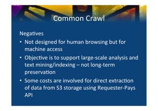 Common	
  Crawl	
  
Nega0ves	
  
•  Not	
  designed	
  for	
  human	
  browsing	
  but	
  for	
  
   machine	
  access	
  
•  Objec0ve	
  is	
  to	
  support	
  large-­‐scale	
  analysis	
  and	
  
   text	
  mining/indexing	
  –	
  not	
  long-­‐term	
  
   preserva0on	
  
•  Some	
  costs	
  are	
  involved	
  for	
  direct	
  extrac0on	
  
   of	
  data	
  from	
  S3	
  storage	
  using	
  Requester-­‐Pays	
  
   API	
  	
  
 