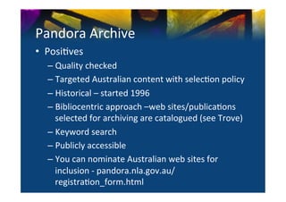 Pandora	
  Archive	
  
•  Posi0ves	
  
   –  Quality	
  checked	
  
   –  Targeted	
  Australian	
  content	
  with	
  selec0on	
  policy	
  
   –  Historical	
  –	
  started	
  1996	
  
   –  Bibliocentric	
  approach	
  –web	
  sites/publica0ons	
  
      selected	
  for	
  archiving	
  are	
  catalogued	
  (see	
  Trove)	
  
   –  Keyword	
  search	
  
   –  Publicly	
  accessible	
  
   –  You	
  can	
  nominate	
  Australian	
  web	
  sites	
  for	
  
      inclusion	
  -­‐	
  pandora.nla.gov.au/
      registra0on_form.html	
  
 