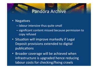 Pandora	
  Archive	
  
•  Nega0ves	
  
   –  labour	
  intensive	
  thus	
  quite	
  small	
  
   –  signiﬁcant	
  content	
  missed	
  because	
  permission	
  to	
  
      copy	
  refused	
  
•  Situa0on	
  will	
  improve	
  markedly	
  if	
  Legal	
  
   Deposit	
  provisions	
  extended	
  to	
  digital	
  
   publica0ons	
  
•  Broader	
  coverage	
  will	
  be	
  achieved	
  when	
  
   infrastructure	
  is	
  upgraded	
  hence	
  reducing	
  
   labour	
  costs	
  for	
  checking/ﬁxing	
  crawls	
  
 