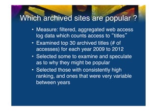 Which archived sites are popular ?	
  
   •  Measure: ﬁltered, aggregated web access
      log data which counts access to titles "
   •  Examined top 30 archived titles (# of
      accesses) for each year 2009 to 2012"
   •  Selected some to examine and speculate
      as to why they might be popular"
   •  Selected those with consistently high
      ranking, and ones that were very variable
      between years	
  
 