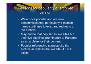 Reasons for popularity of archived
             version	
  
•  Were once popular and are now
   decommissioned, particularly if domain
   name continues to exist and redirects to
   the archive"
•  May not be that popular as live sites but
   their live site links prominently to Pandora
   as an archive for their content"
•  Popular referencing sources cite the
   archive as well as the live site (if it still
   exists)	
  
 