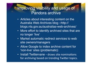 Improving visibility and usage of
       Pandora archive	
  
•  Articles about interesting content on the
   Australia Web Archives blog –http://
   blogs.nla.gov.au/australias-web-archives/"
•  More effort to identify archived sites that are
   no longer ʻliveʼ"
•  Market automatic redirect services to web
   site owners/managers"
•  Allow Google to index archive content for
   ʻnon-liveʼ sites (problematic)"
•  Install Twittervane - draws	
  site	
  nomina0ons	
  
   for	
  archiving	
  based	
  on	
  trending	
  Twi^er	
  topics.	
  	
  	
  "
 