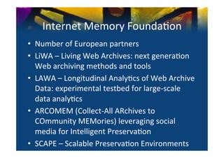 Internet	
  Memory	
  Founda0on	
  
•  Number	
  of	
  European	
  partners	
  	
  
•  LiWA	
  –	
  Living	
  Web	
  Archives:	
  next	
  genera0on	
  
   Web	
  archiving	
  methods	
  and	
  tools	
  	
  
•  LAWA	
  –	
  Longitudinal	
  Analy0cs	
  of	
  Web	
  Archive	
  
   Data:	
  experimental	
  testbed	
  for	
  large-­‐scale	
  
   data	
  analy0cs	
  
•  ARCOMEM	
  (Collect-­‐All	
  ARchives	
  to	
  
   COmmunity	
  MEMories)	
  leveraging	
  social	
  
   media	
  for	
  Intelligent	
  Preserva0on	
  	
  
•  SCAPE	
  –	
  Scalable	
  Preserva0on	
  Environments	
  
 