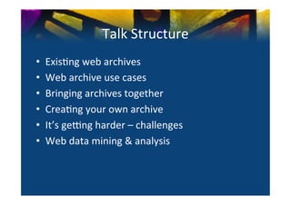 Talk	
  Structure	
  
•      Exis0ng	
  web	
  archives	
  
•      Web	
  archive	
  use	
  cases	
  
•      Bringing	
  archives	
  together	
  
•      Crea0ng	
  your	
  own	
  archive	
  
•      It’s	
  ge>ng	
  harder	
  –	
  challenges	
  
•      Web	
  data	
  mining	
  &	
  analysis	
  	
  
	
  
	
  
 