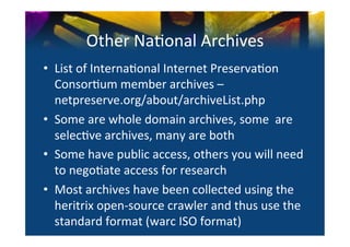 Other	
  Na0onal	
  Archives	
  
•  List	
  of	
  Interna0onal	
  Internet	
  Preserva0on	
  
   Consor0um	
  member	
  archives	
  –	
  
   netpreserve.org/about/archiveList.php	
  
•  Some	
  are	
  whole	
  domain	
  archives,	
  some	
  	
  are	
  
   selec0ve	
  archives,	
  many	
  are	
  both	
  
•  Some	
  have	
  public	
  access,	
  others	
  you	
  will	
  need	
  
   to	
  nego0ate	
  access	
  for	
  research	
  
•  Most	
  archives	
  have	
  been	
  collected	
  using	
  the	
  
   heritrix	
  open-­‐source	
  crawler	
  and	
  thus	
  use	
  the	
  
   standard	
  format	
  (warc	
  ISO	
  format)	
  
 