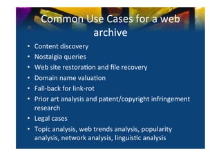 Common	
  Use	
  Cases	
  for	
  a	
  web	
  
                 archive	
  
•  Content	
  discovery	
  
•  Nostalgia	
  queries	
  
•  Web	
  site	
  restora0on	
  and	
  ﬁle	
  recovery	
  
•  Domain	
  name	
  valua0on	
  
•  Fall-­‐back	
  for	
  link-­‐rot	
  
•  Prior	
  art	
  analysis	
  and	
  patent/copyright	
  infringement	
  
   research	
  
•  Legal	
  cases	
  
•  Topic	
  analysis,	
  web	
  trends	
  analysis,	
  popularity	
  
   analysis,	
  network	
  analysis,	
  linguis0c	
  analysis	
  
 