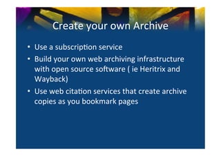 Create	
  your	
  own	
  Archive	
  
•  Use	
  a	
  subscrip0on	
  service	
  
•  Build	
  your	
  own	
  web	
  archiving	
  infrastructure	
  
   with	
  open	
  source	
  sonware	
  (	
  ie	
  Heritrix	
  and	
  
   Wayback)	
  
•  Use	
  web	
  cita0on	
  services	
  that	
  create	
  archive	
  
   copies	
  as	
  you	
  bookmark	
  pages	
  
 