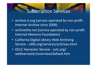 Subscrip0on	
  Services	
  
•  archive-­‐it.org	
  (service	
  operated	
  by	
  non-­‐proﬁt	
  
   Internet	
  Archive	
  since	
  2006)	
  
•  archivethe.net	
  (service	
  operated	
  by	
  non-­‐proﬁt	
  	
  
   Internet	
  Memory	
  Founda0on)	
  
•  California	
  Digital	
  Library	
  Web	
  Archiving	
  
   Service	
  -­‐	
  cdlib.org/services/uc3/was.html	
  
•  OCLC	
  Harvester	
  Service	
  -­‐	
  oclc.org/
   webharvester/overview/default.htm	
  
 