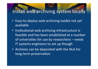Install	
  web	
  archiving	
  system	
  locally	
  
•  Easy-­‐to-­‐deploy	
  web	
  archiving	
  toolkit	
  not	
  yet	
  
   available	
  	
  
•  Ins0tu0onal	
  web	
  archiving	
  infrastructure	
  is	
  
   feasible	
  and	
  has	
  been	
  established	
  at	
  a	
  number	
  
   of	
  universi0es	
  for	
  use	
  by	
  researchers	
  –	
  needs	
  
   IT	
  systems	
  engineers	
  to	
  set	
  up	
  though	
  
•  Archives	
  can	
  be	
  deposited	
  with	
  the	
  NLA	
  for	
  
   long-­‐term	
  preserva0on	
  
 