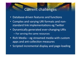 Current	
  challenges	
  
•  Database-­‐driven	
  features	
  and	
  func0ons	
  
•  Complex	
  and	
  varying	
  URI	
  formats	
  and	
  non-­‐
   standard	
  link	
  implementa0ons	
  eg	
  Twi^er	
  
•  Dynamically	
  generated	
  ever-­‐changing	
  URIs	
  
   –  For	
  serving	
  the	
  same	
  resources	
  
•  Rich	
  Media	
  –	
  eg	
  streamed	
  media	
  with	
  custom	
  
   apps	
  and	
  ant-­‐collec0on	
  measures	
  
•  Scripted	
  incremental	
  display	
  and	
  page-­‐loading	
  
 