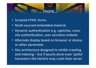 …	
  more…	
  
•  Scripted	
  HTML	
  forms	
  
•  Mul0-­‐sourced	
  embedded	
  material	
  
•  Dynamic	
  authen0ca0on	
  e.g.	
  captchas,	
  cross-­‐
   site	
  authen0ca0on,	
  user-­‐sensi0ve	
  embeds	
  
•  Alternate	
  display	
  based	
  on	
  browser	
  or	
  device,	
  
   or	
  other	
  parameter	
  
•  Site	
  architecture	
  designed	
  to	
  inhibit	
  crawling	
  
   and	
  indexing	
  –	
  but	
  if	
  poorly	
  done	
  even	
  ‘polite’	
  
   harvesters	
  like	
  Heritrix	
  may	
  crash	
  their	
  server	
  
 