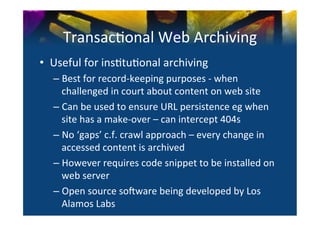 Transac0onal	
  Web	
  Archiving	
  
•  Useful	
  for	
  ins0tu0onal	
  archiving	
  	
  
    –  Best	
  for	
  record-­‐keeping	
  purposes	
  -­‐	
  when	
  
       challenged	
  in	
  court	
  about	
  content	
  on	
  web	
  site	
  
    –  Can	
  be	
  used	
  to	
  ensure	
  URL	
  persistence	
  eg	
  when	
  
       site	
  has	
  a	
  make-­‐over	
  –	
  can	
  intercept	
  404s	
  	
  	
  
    –  No	
  ‘gaps’	
  c.f.	
  crawl	
  approach	
  –	
  every	
  change	
  in	
  
       accessed	
  content	
  is	
  archived	
  
    –  However	
  requires	
  code	
  snippet	
  to	
  be	
  installed	
  on	
  
       web	
  server	
  
    –  Open	
  source	
  sonware	
  being	
  developed	
  by	
  Los	
  
       Alamos	
  Labs	
  
 
