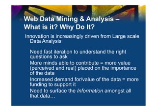 Web Data Mining & Analysis –
What is it? Why Do It?
Innovation is increasingly driven from Large scale
  Data Analysis

  Need fast iteration to understand the right
  questions to ask
  More minds able to contribute = more value
  (perceived and real) placed on the importance
  of the data
  Increased demand for/value of the data = more
  funding to support it
  Need to surface the Information amongst all
  that data…
 