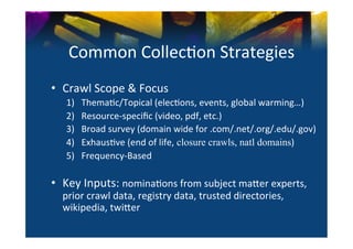 Common	
  Collec0on	
  Strategies	
  
•  Crawl	
  Scope	
  &	
  Focus	
  
    1)       Thema0c/Topical	
  (elec0ons,	
  events,	
  global	
  warming…)	
  
    2)       Resource-­‐speciﬁc	
  (video,	
  pdf,	
  etc.)	
  
    3)       Broad	
  survey	
  (domain	
  wide	
  for	
  .com/.net/.org/.edu/.gov)	
  
    4)       Exhaus0ve	
  (end	
  of	
  life, closure crawls, natl domains)	
  
    5)       Frequency-­‐Based	
  
    	
  
•  Key	
  Inputs:	
  nomina0ons	
  from	
  subject	
  ma^er	
  experts,	
  
   prior	
  crawl	
  data,	
  registry	
  data,	
  trusted	
  directories,	
  
   wikipedia,	
  twi^er	
  
 