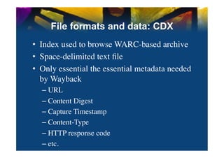 File formats and data: CDX
•  Index used to browse WARC-based archive	

•  Space-delimited text ﬁle	

•  Only essential the essential metadata needed
   by Wayback	

  –  URL	

  –  Content Digest	

  –  Capture Timestamp	

  –  Content-Type	

  –  HTTP response code	

  –  etc.	

 