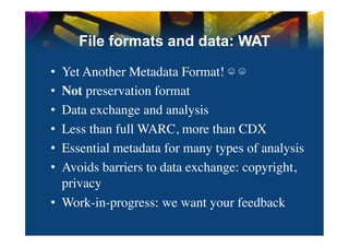 File formats and data: WAT

•  Yet Another Metadata Format! ☺ ☹	

•  Not preservation format	

•  Data exchange and analysis	

•  Less than full WARC, more than CDX	

•  Essential metadata for many types of analysis	

•  Avoids barriers to data exchange: copyright,
   privacy	

•  Work-in-progress: we want your feedback	

 