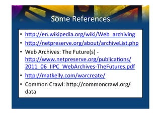 Some	
  References	
  
•  h^p://en.wikipedia.org/wiki/Web_archiving	
  
•  h^p://netpreserve.org/about/archiveList.php	
  
•  Web	
  Archives:	
  The	
  Future(s)	
  -­‐	
  
   h^p://www.netpreserve.org/publica0ons/
   2011_06_IIPC_WebArchives-­‐TheFutures.pdf	
  
•  h^p://matkelly.com/warcreate/	
  
•  Common	
  Crawl:	
  h^p://commoncrawl.org/
   data/accessing-­‐the-­‐data/	
  
 