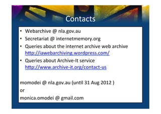 Contacts	
  
•  Webarchive	
  @	
  nla.gov.au	
  
•  Secretariat	
  @	
  internetmemory.org	
  
•  Queries	
  about	
  the	
  internet	
  archive	
  web	
  archive	
  
   h^p://iawebarchiving.wordpress.com/	
  
•  Queries	
  about	
  Archive-­‐It	
  service	
  
   h^p://www.archive-­‐it.org/contact-­‐us	
  

momodei	
  @	
  nla.gov.au	
  (un0l	
  31	
  Aug	
  2012	
  )	
  
or	
  
monica.omodei	
  @	
  gmail.com	
  
	
  
 